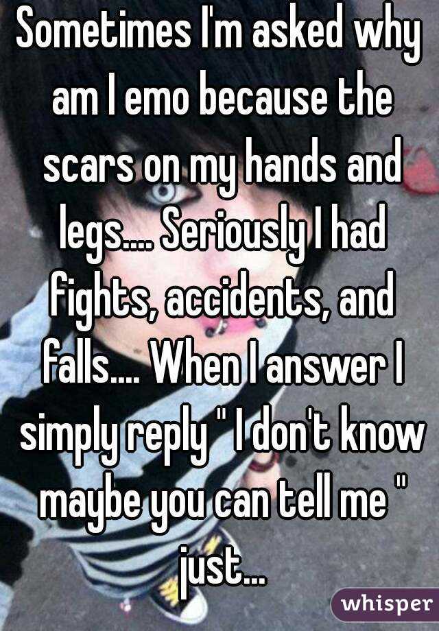 Sometimes I'm asked why am I emo because the scars on my hands and legs.... Seriously I had fights, accidents, and falls.... When I answer I simply reply " I don't know maybe you can tell me " just...