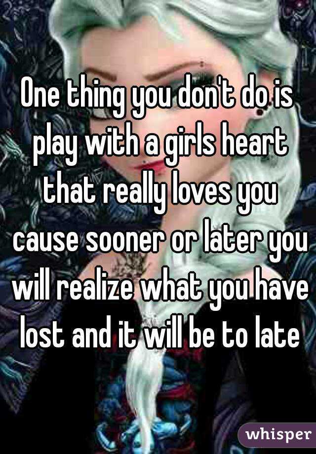 One thing you don't do is play with a girls heart that really loves you cause sooner or later you will realize what you have lost and it will be to late