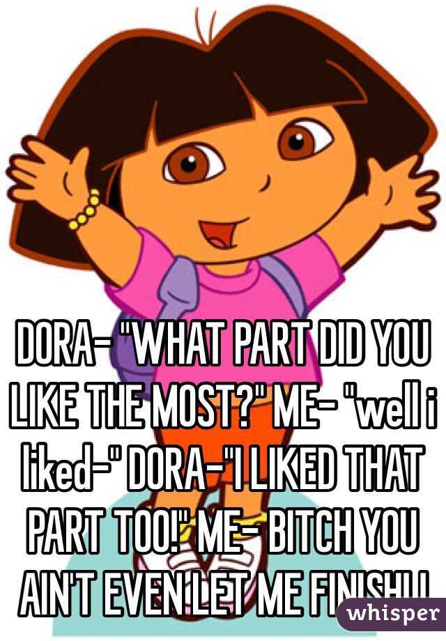 DORA- "WHAT PART DID YOU LIKE THE MOST?" ME- "well i liked-" DORA-"I LIKED THAT PART TOO!" ME- BITCH YOU AIN'T EVEN LET ME FINISH! !