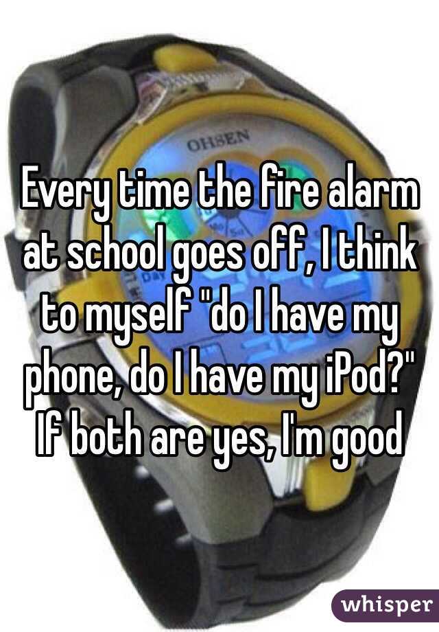 Every time the fire alarm at school goes off, I think to myself "do I have my phone, do I have my iPod?" If both are yes, I'm good 