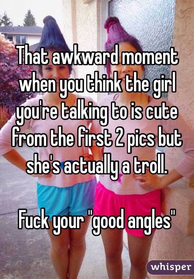 That awkward moment when you think the girl you're talking to is cute from the first 2 pics but she's actually a troll. 

Fuck your "good angles" 