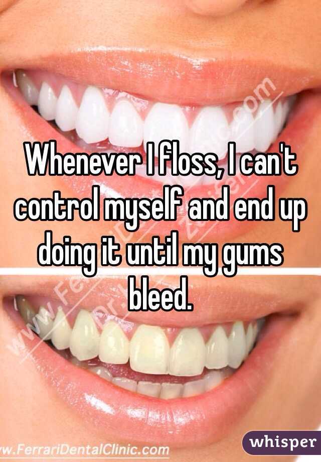 Whenever I floss, I can't control myself and end up doing it until my gums bleed. 