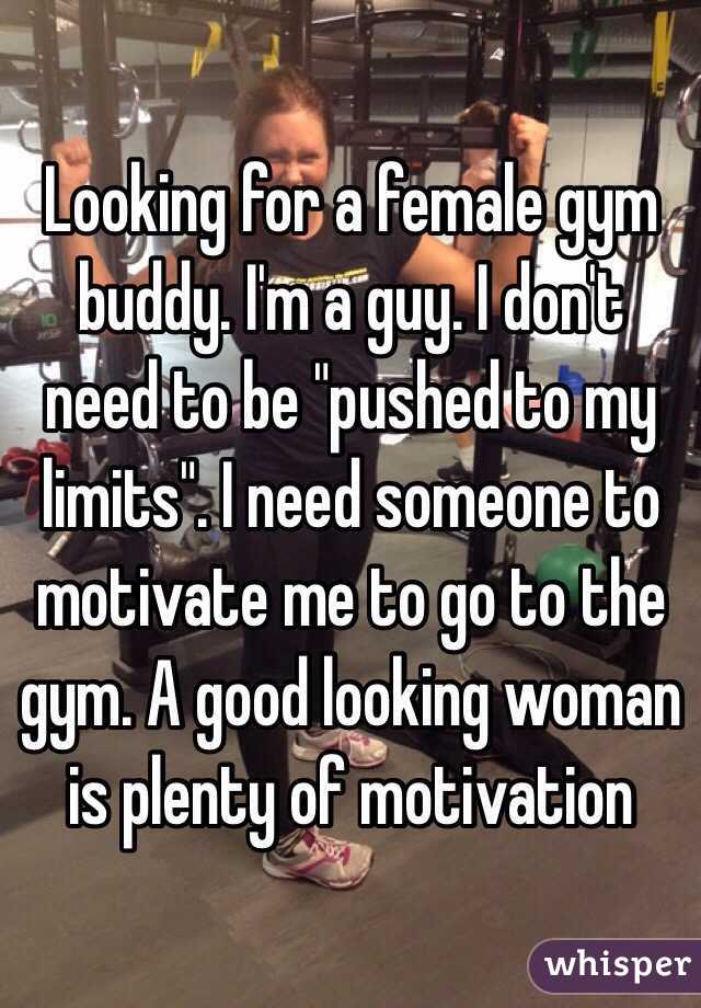 Looking for a female gym buddy. I'm a guy. I don't need to be "pushed to my limits". I need someone to motivate me to go to the gym. A good looking woman is plenty of motivation 