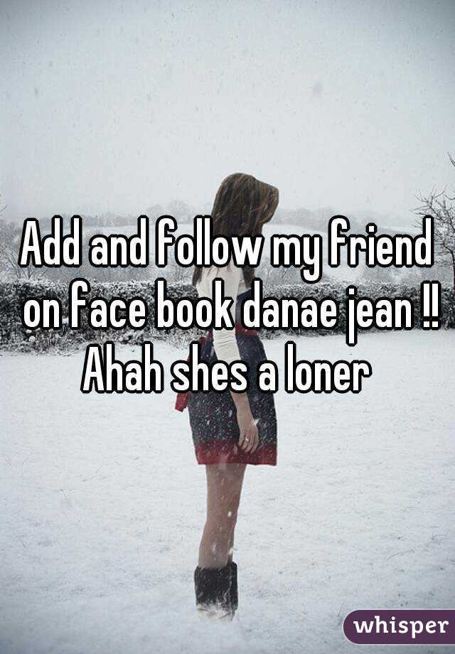 Add and follow my friend on face book danae jean !! Ahah shes a loner 