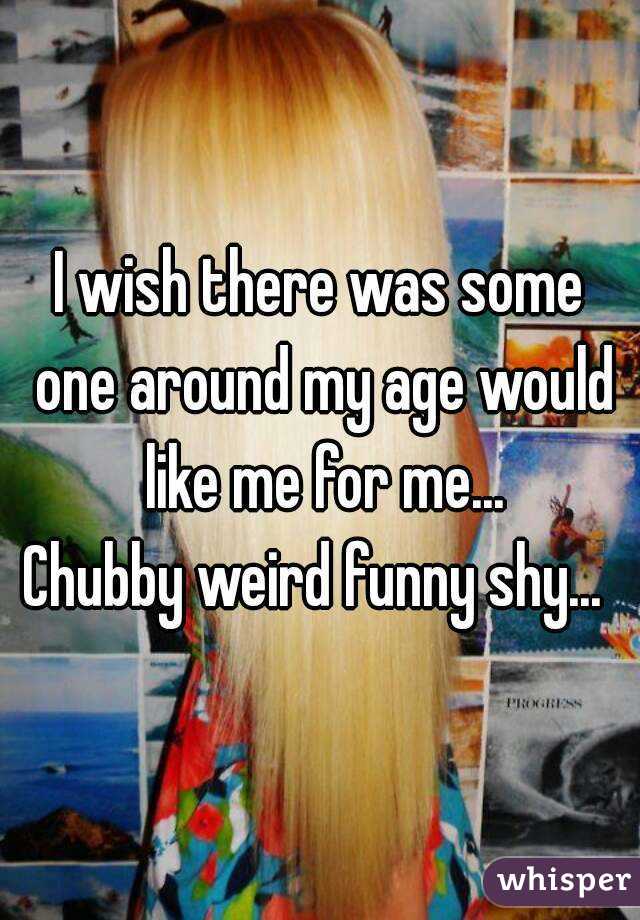 I wish there was some one around my age would like me for me...
Chubby weird funny shy... 