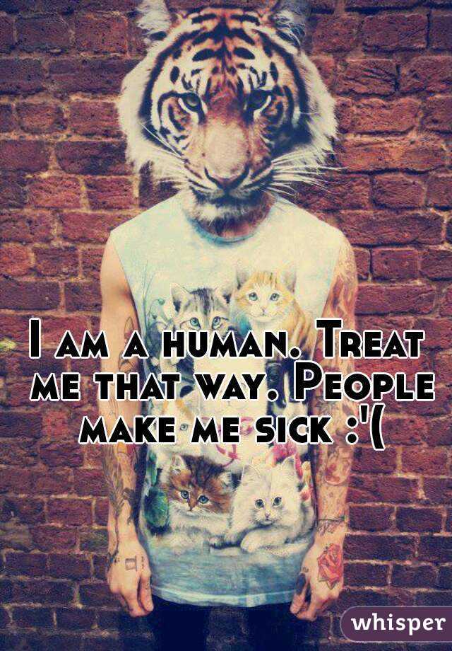 I am a human. Treat me that way. People make me sick :'(