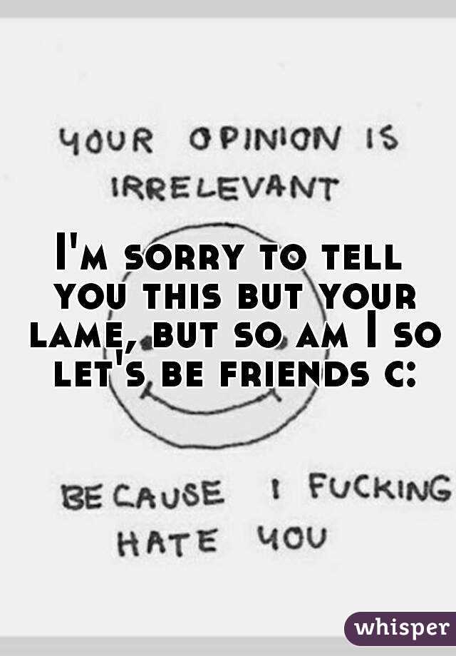 I'm sorry to tell you this but your lame, but so am I so let's be friends c: