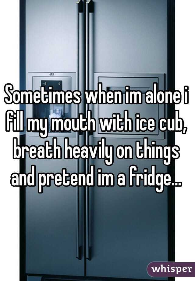 Sometimes when im alone i fill my mouth with ice cub, breath heavily on things and pretend im a fridge...