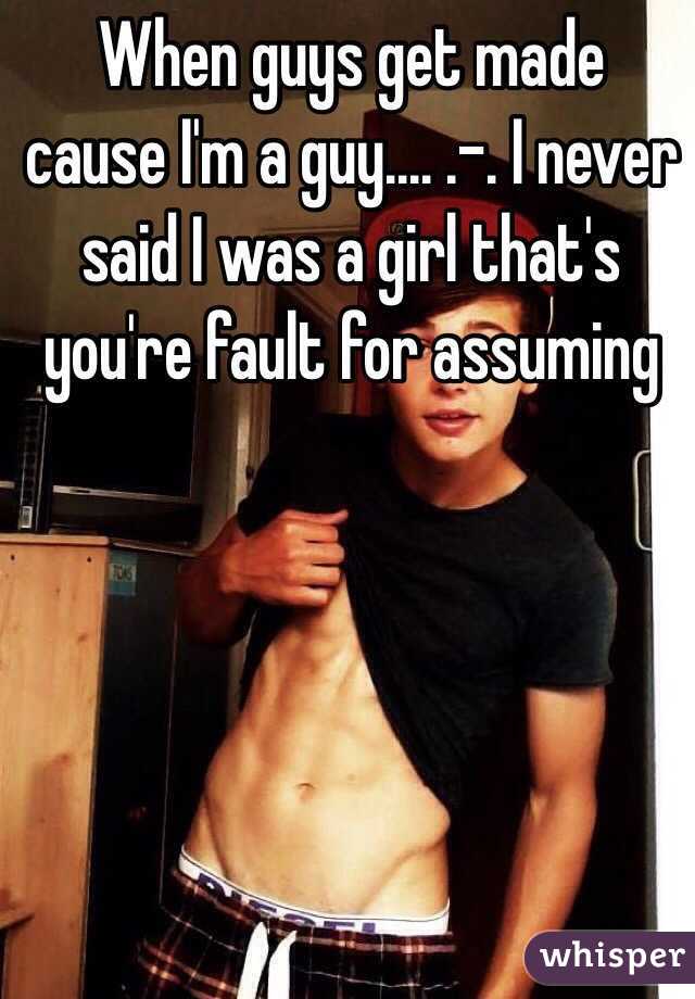 When guys get made cause I'm a guy.... .-. I never said I was a girl that's you're fault for assuming 