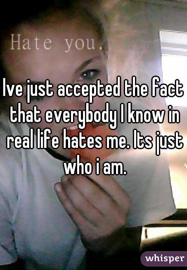 Ive just accepted the fact that everybody I know in real life hates me. Its just who i am.