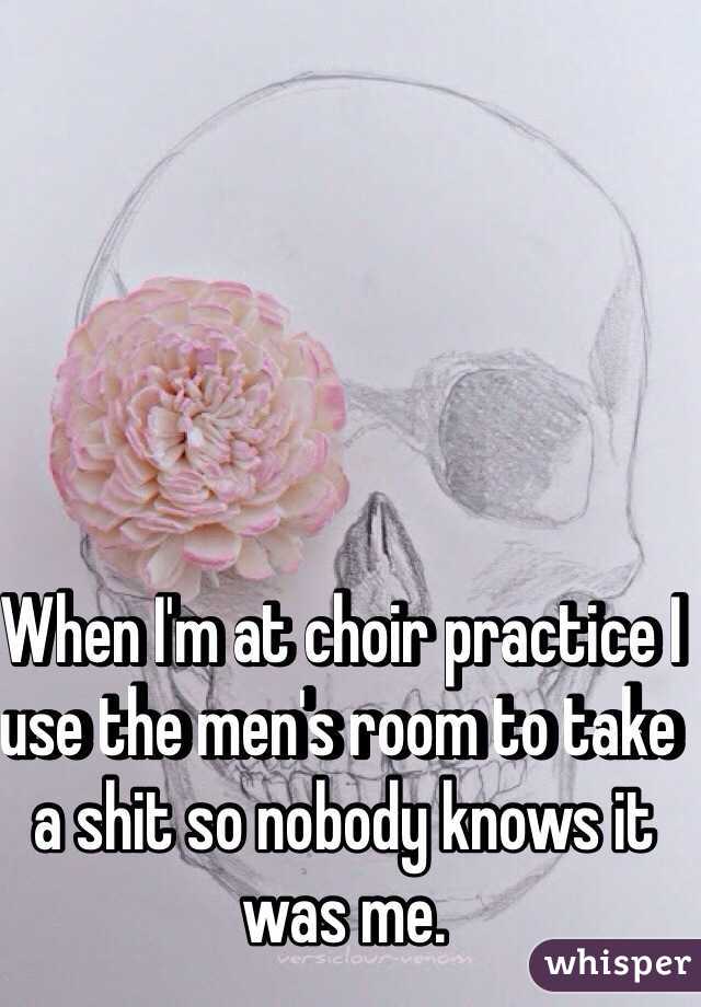 When I'm at choir practice I use the men's room to take a shit so nobody knows it was me. 