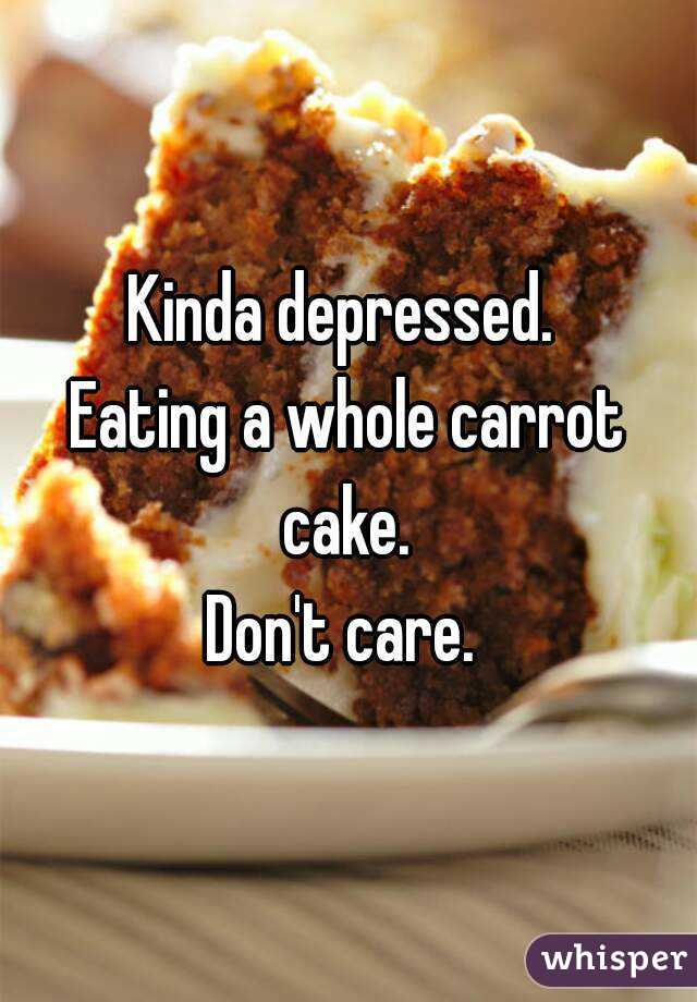 Kinda depressed. 
Eating a whole carrot cake. 
Don't care. 