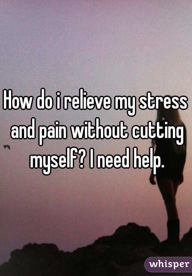How do i relieve my stress and pain without cutting myself? I need help.