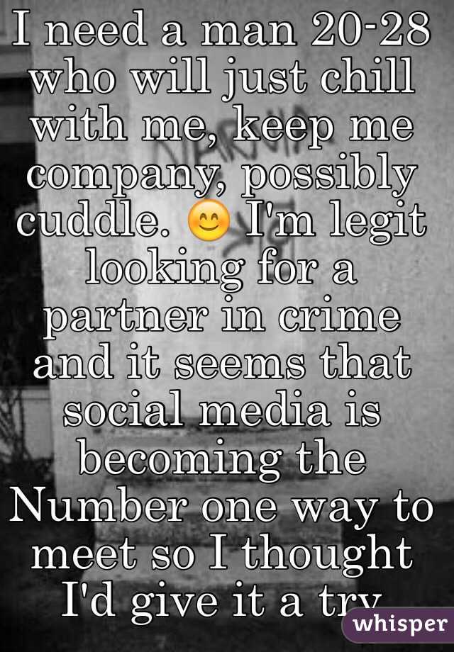 I need a man 20-28 who will just chill with me, keep me company, possibly cuddle. 😊 I'm legit looking for a partner in crime and it seems that social media is becoming the Number one way to meet so I thought I'd give it a try