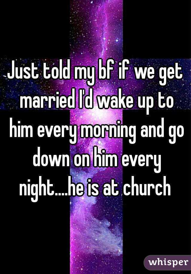 Just told my bf if we get married I'd wake up to him every morning and go down on him every night....he is at church 