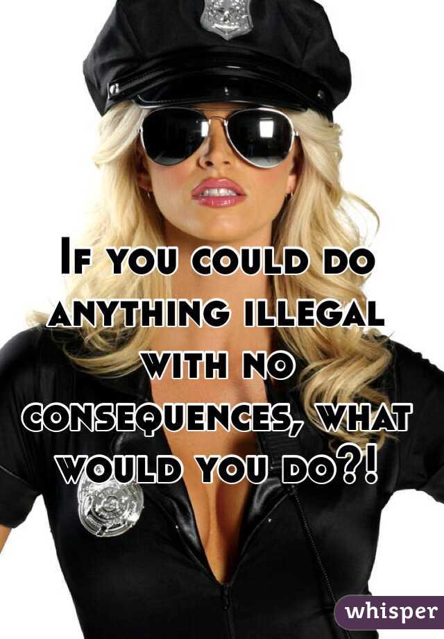 If you could do anything illegal with no consequences, what would you do?! 