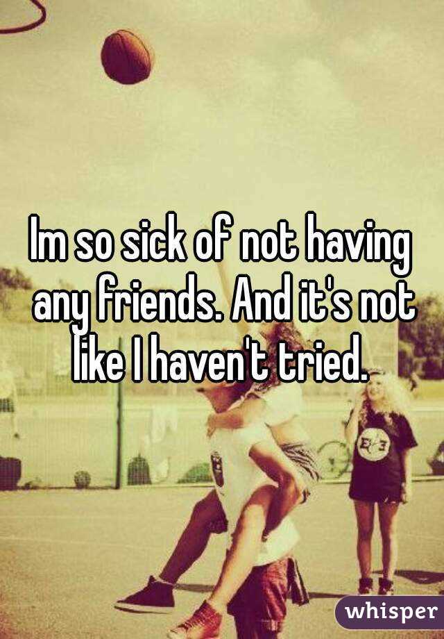Im so sick of not having any friends. And it's not like I haven't tried. 
