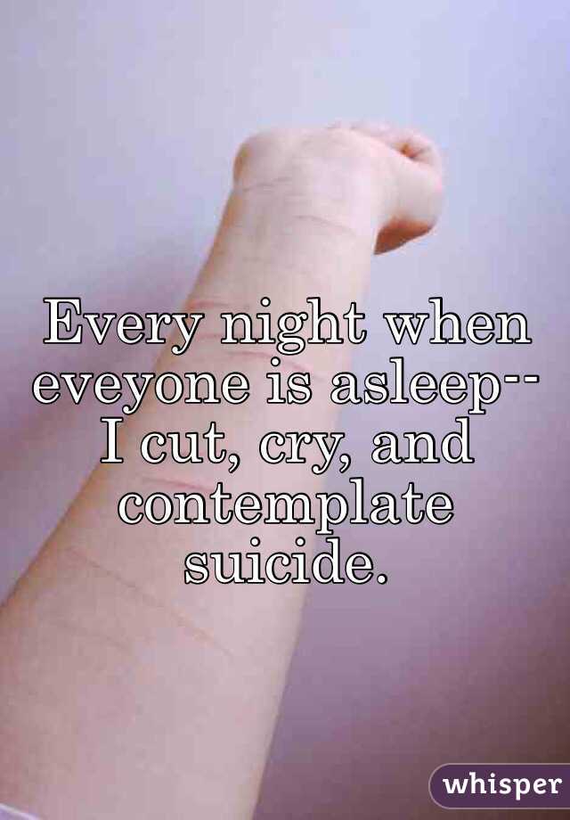 Every night when eveyone is asleep-- I cut, cry, and contemplate suicide. 
