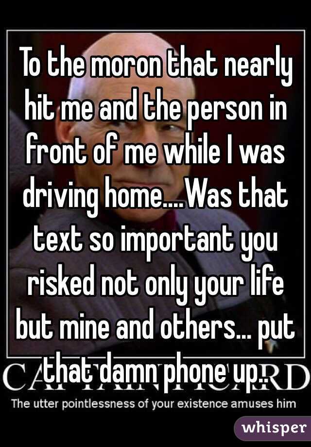 To the moron that nearly hit me and the person in front of me while I was driving home....Was that text so important you risked not only your life but mine and others... put that damn phone up..