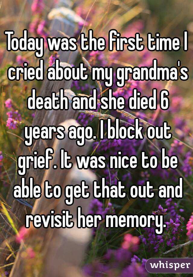 Today was the first time I cried about my grandma's death and she died 6 years ago. I block out grief. It was nice to be able to get that out and revisit her memory. 