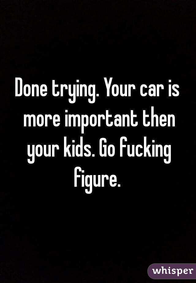 Done trying. Your car is more important then your kids. Go fucking figure. 