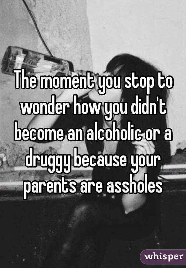 The moment you stop to wonder how you didn't become an alcoholic or a druggy because your parents are assholes