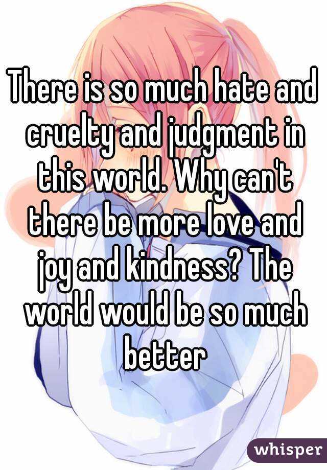 There is so much hate and cruelty and judgment in this world. Why can't there be more love and joy and kindness? The world would be so much better