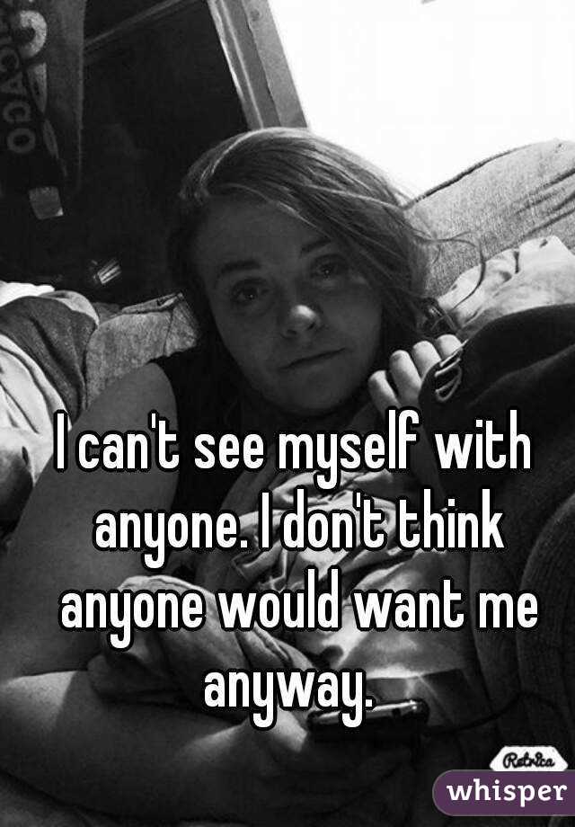 I can't see myself with anyone. I don't think anyone would want me anyway.  