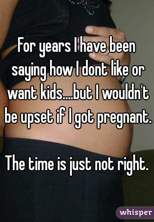For years I have been saying how I dont like or want kids....but I wouldn't be upset if I got pregnant. 
The time is just not right.