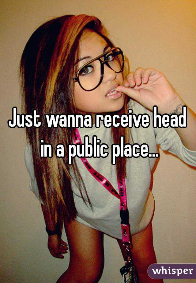 Just wanna receive head in a public place...