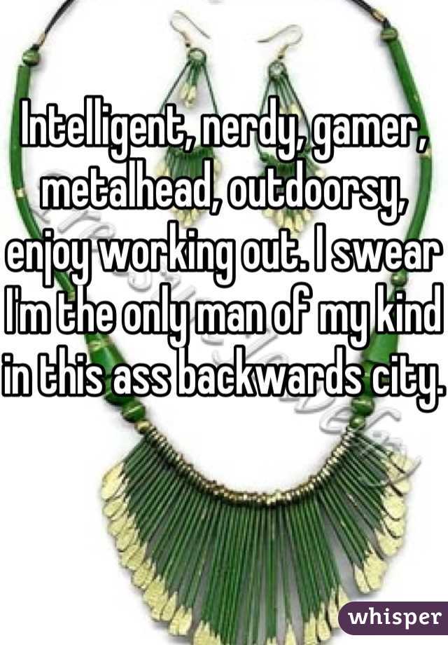 Intelligent, nerdy, gamer, metalhead, outdoorsy, enjoy working out. I swear I'm the only man of my kind in this ass backwards city. 