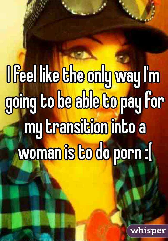 I feel like the only way I'm going to be able to pay for my transition into a woman is to do porn :(