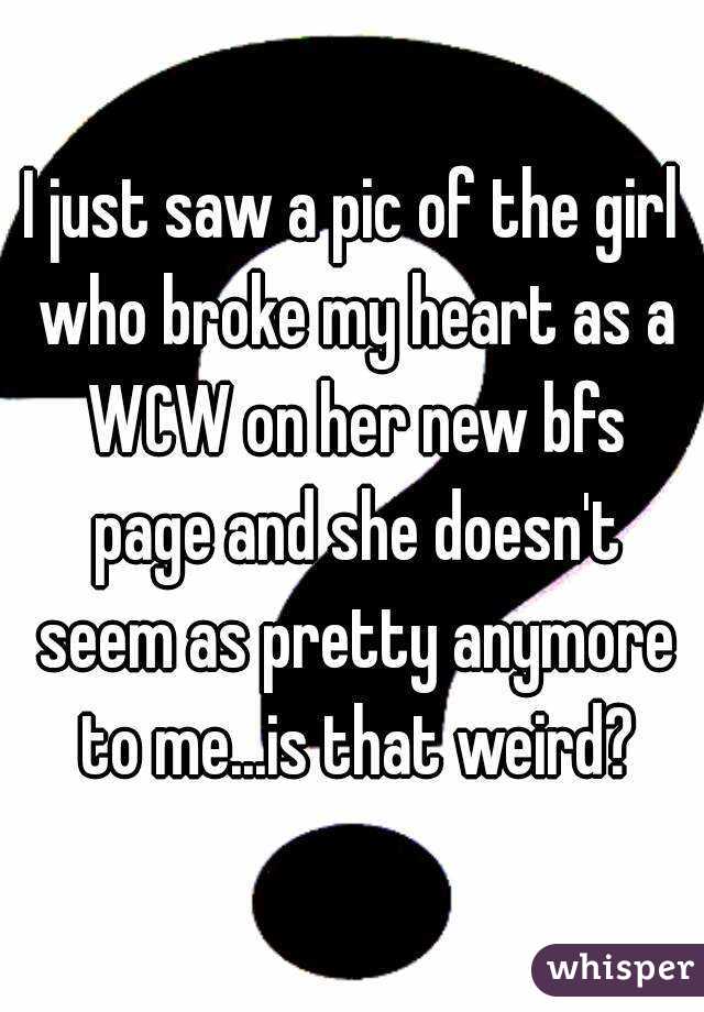 I just saw a pic of the girl who broke my heart as a WCW on her new bfs page and she doesn't seem as pretty anymore to me...is that weird?