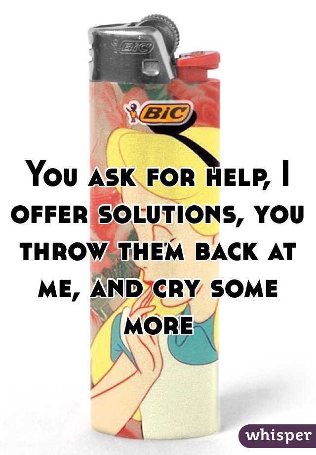 You ask for help, I offer solutions, you throw them back at me, and cry some more