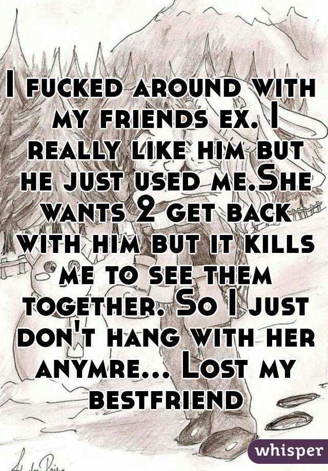 I fucked around with my friends ex. I really like him but he just used me.She wants 2 get back with him but it kills me to see them together. So I just don't hang with her anymre... Lost my bestfriend