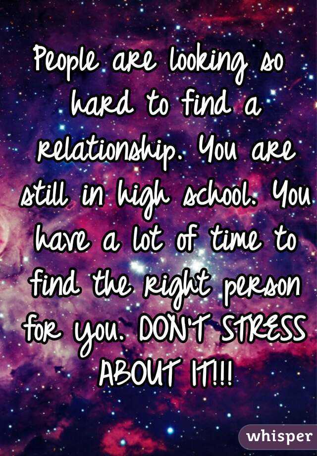 People are looking so hard to find a relationship. You are still in high school. You have a lot of time to find the right person for you. DON'T STRESS ABOUT IT!!!