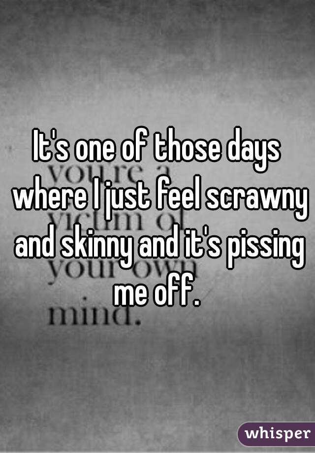 It's one of those days where I just feel scrawny and skinny and it's pissing me off. 