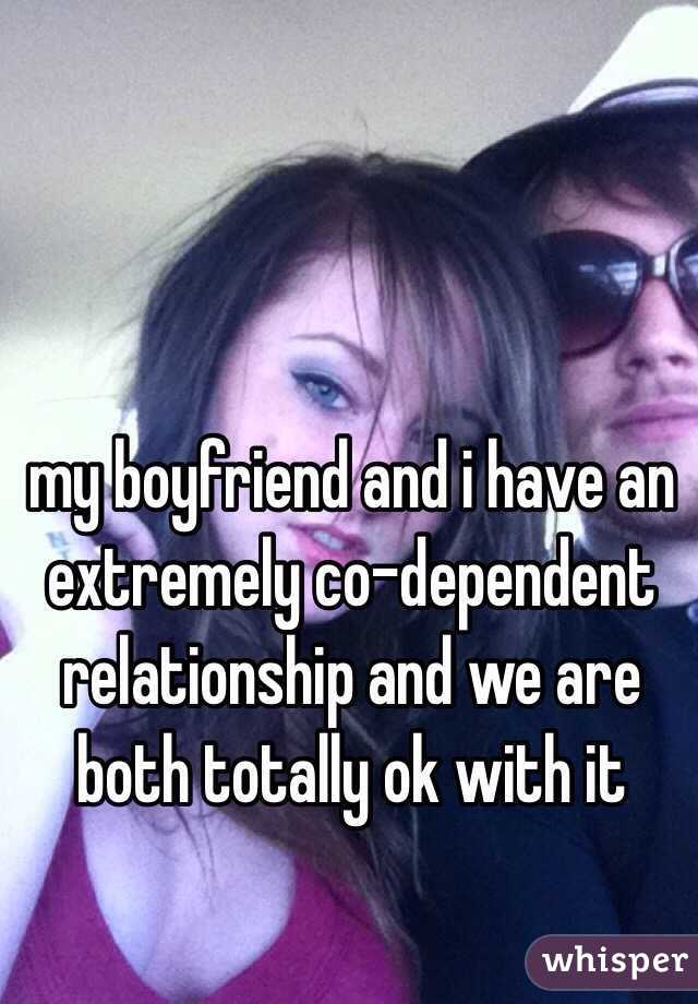 my boyfriend and i have an extremely co-dependent relationship and we are both totally ok with it