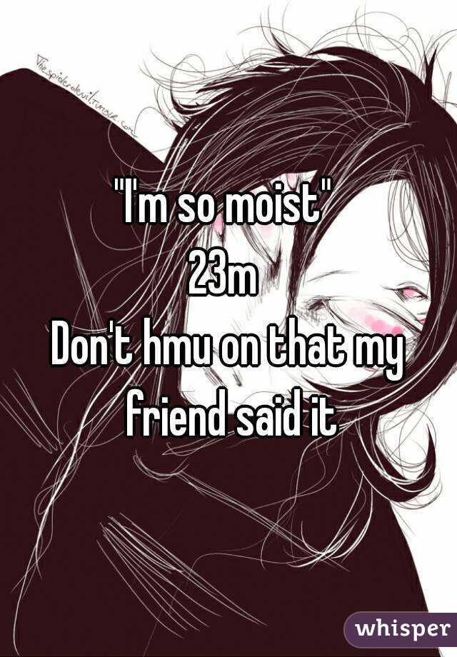 "I'm so moist" 
23m 
Don't hmu on that my friend said it