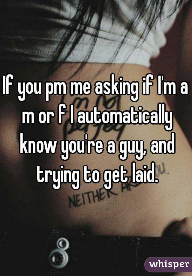 If you pm me asking if I'm a m or f I automatically know you're a guy, and trying to get laid.