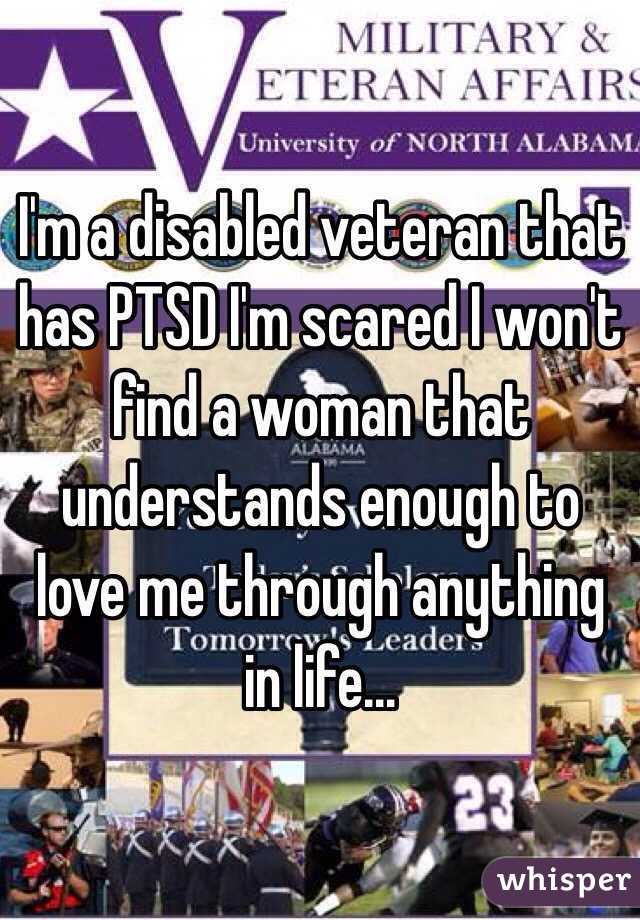 I'm a disabled veteran that has PTSD I'm scared I won't find a woman that understands enough to love me through anything in life...