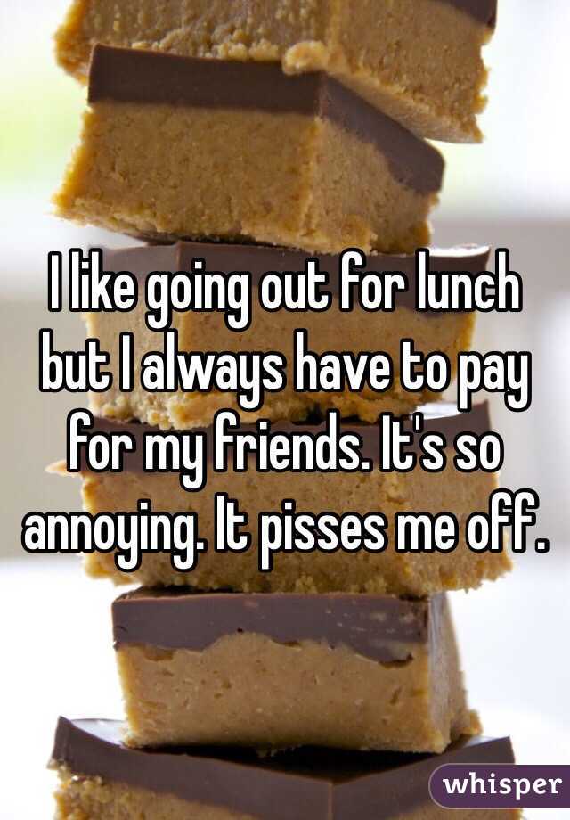 I like going out for lunch but I always have to pay for my friends. It's so annoying. It pisses me off. 