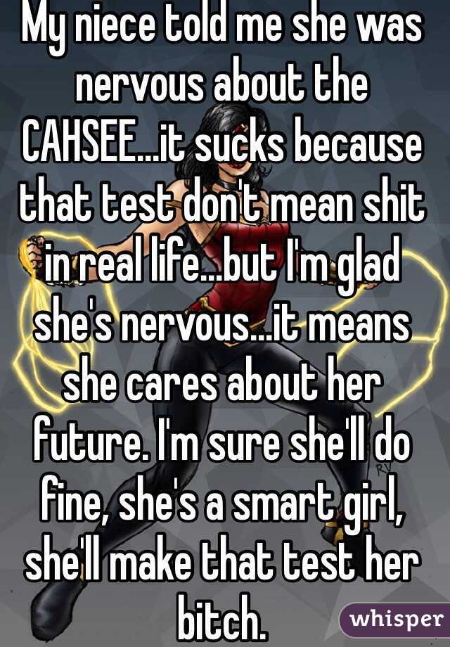 My niece told me she was nervous about the CAHSEE...it sucks because that test don't mean shit in real life...but I'm glad she's nervous...it means she cares about her future. I'm sure she'll do fine, she's a smart girl, she'll make that test her bitch. 