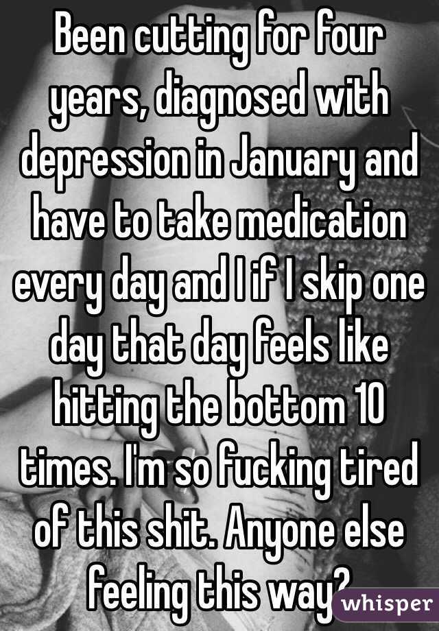 Been cutting for four years, diagnosed with depression in January and have to take medication every day and I if I skip one day that day feels like hitting the bottom 10 times. I'm so fucking tired of this shit. Anyone else feeling this way?
