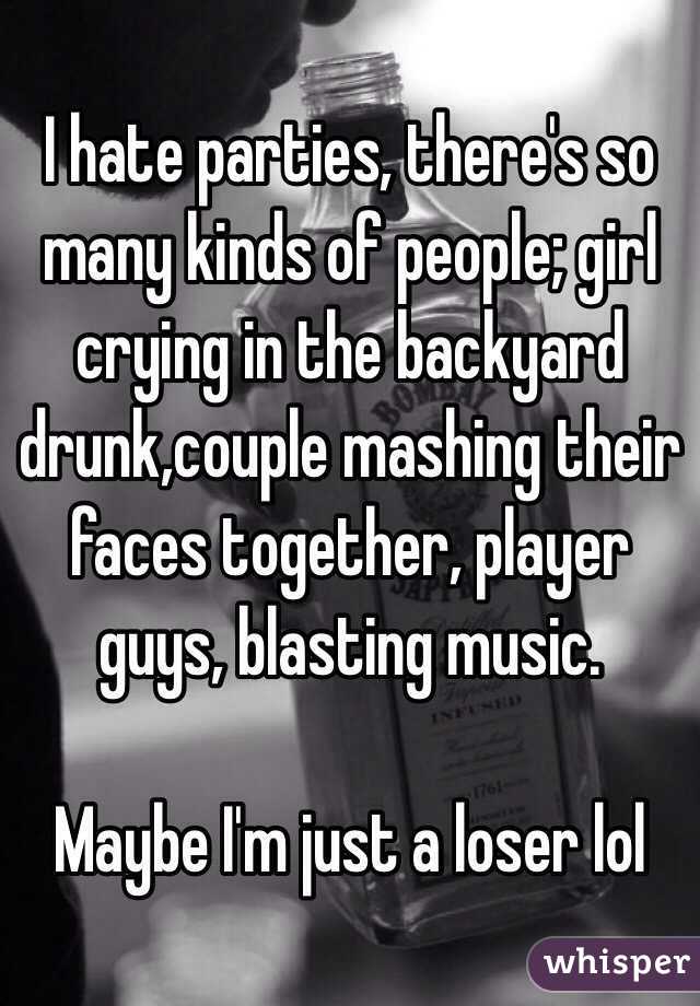 I hate parties, there's so many kinds of people; girl crying in the backyard drunk,couple mashing their faces together, player guys, blasting music.

Maybe I'm just a loser lol
