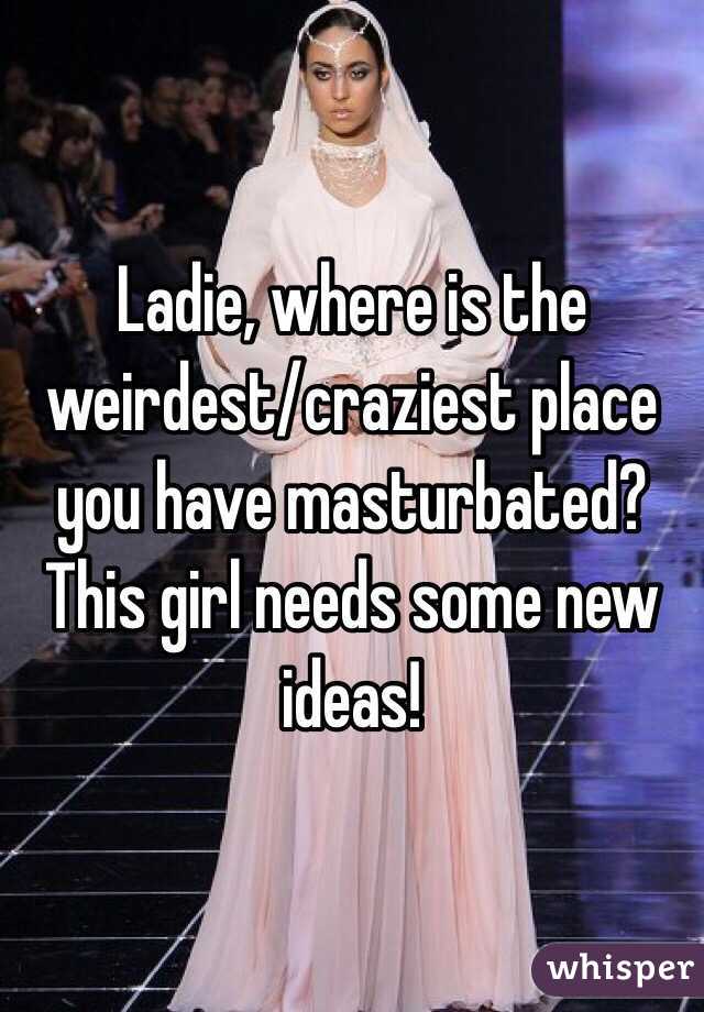 Ladie, where is the weirdest/craziest place you have masturbated? This girl needs some new ideas!