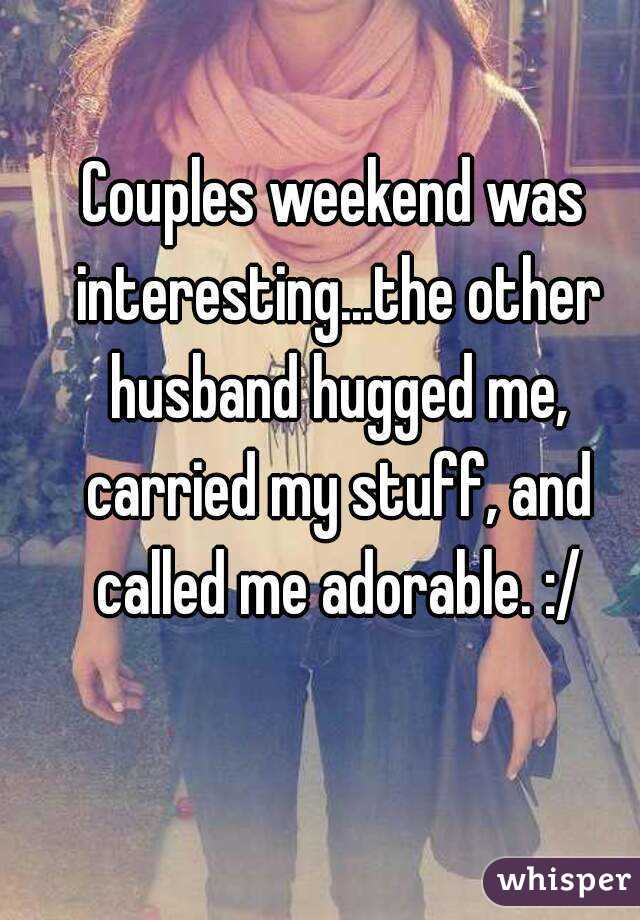 Couples weekend was interesting...the other husband hugged me, carried my stuff, and called me adorable. :/