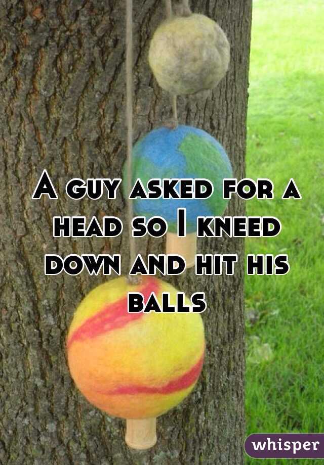 A guy asked for a head so I kneed down and hit his balls 