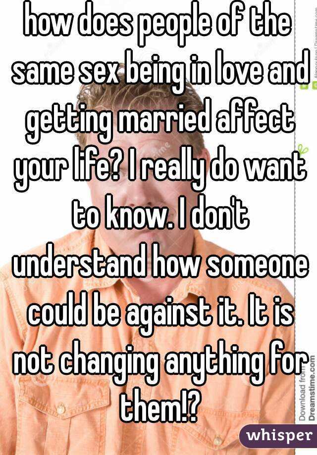 how does people of the same sex being in love and getting married affect your life? I really do want to know. I don't understand how someone could be against it. It is not changing anything for them!?