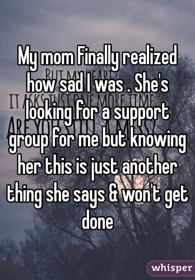 My mom Finally realized how sad I was . She's looking for a support group for me but knowing her this is just another thing she says & won't get done